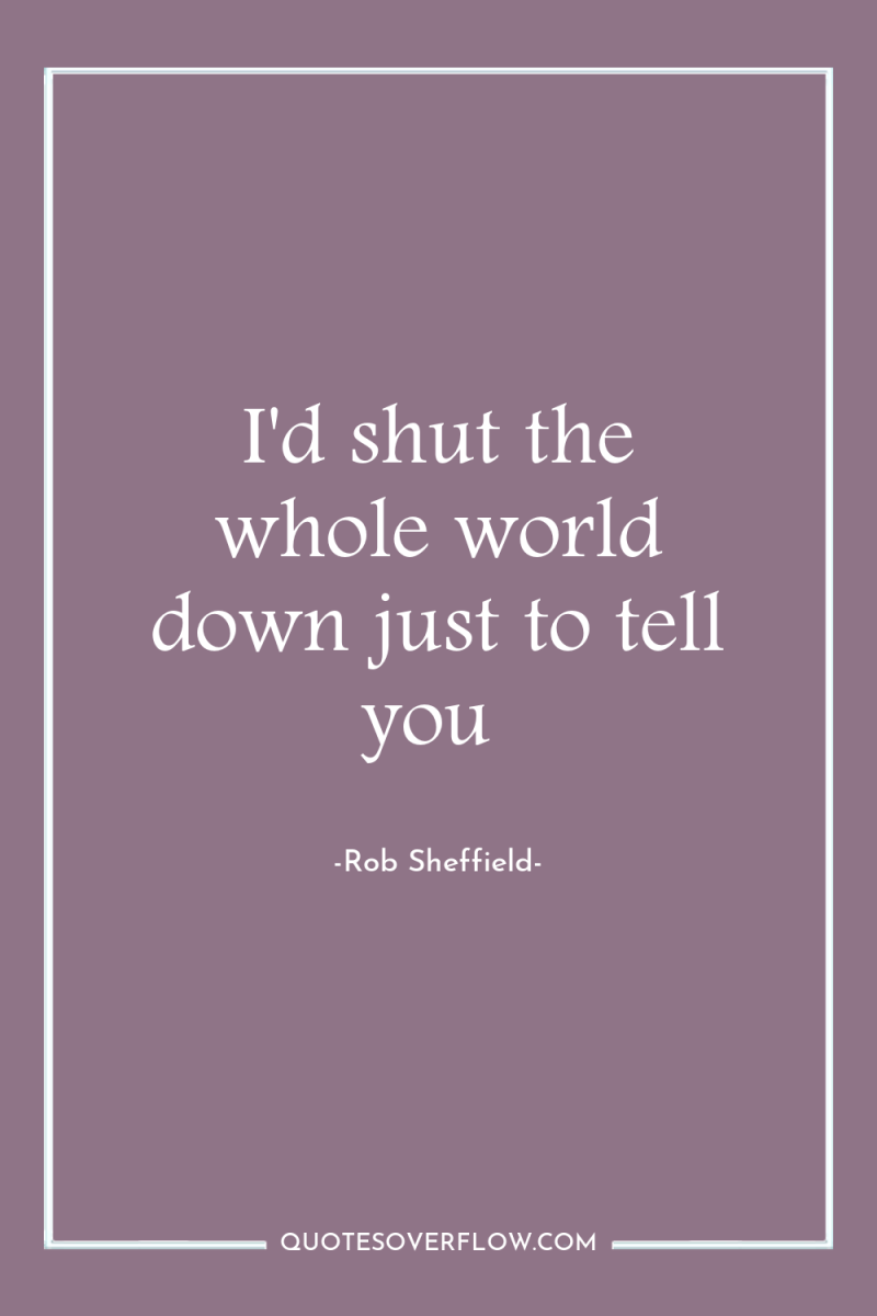 I'd shut the whole world down just to tell you 