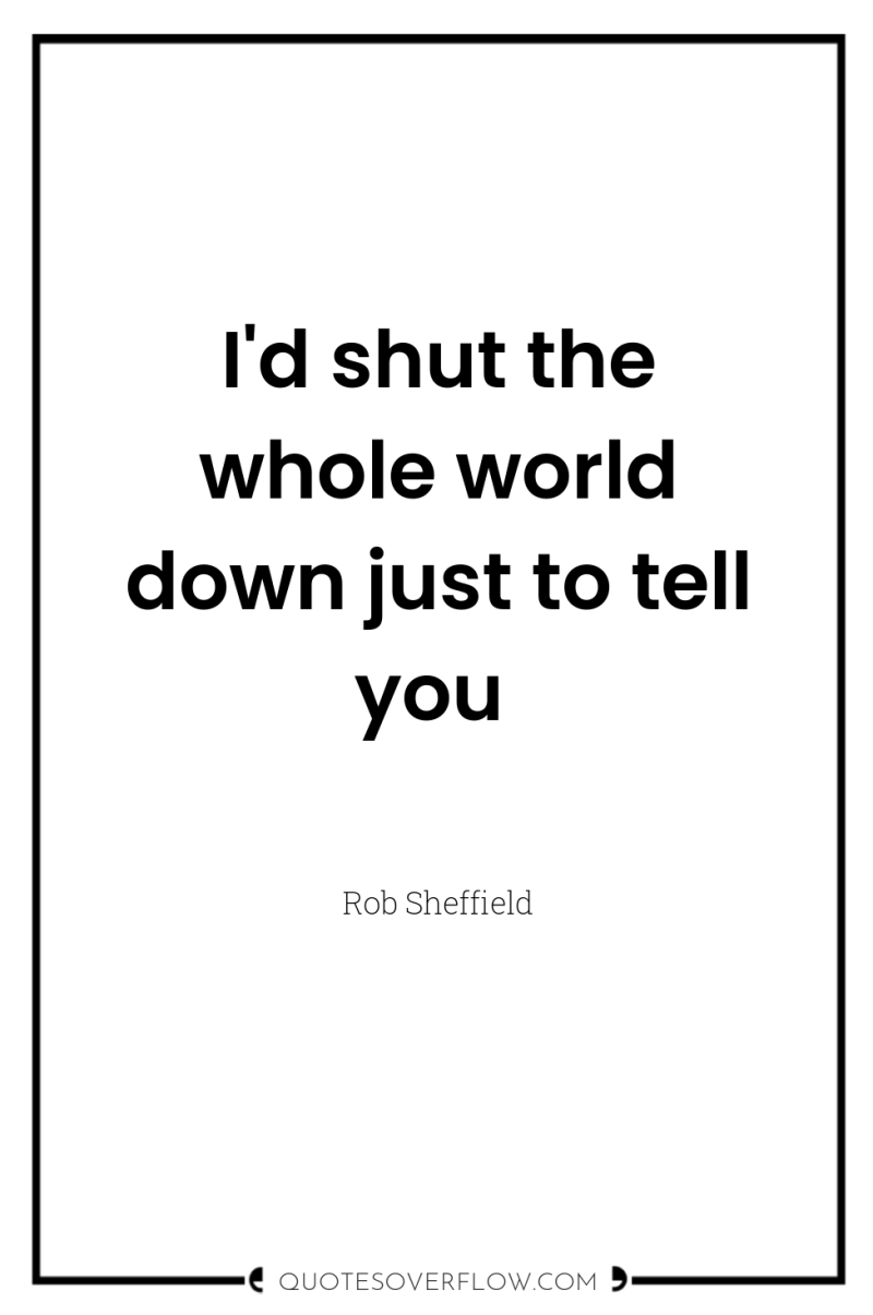 I'd shut the whole world down just to tell you 