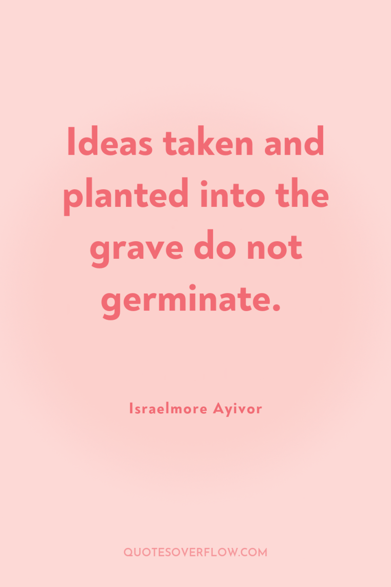 Ideas taken and planted into the grave do not germinate. 