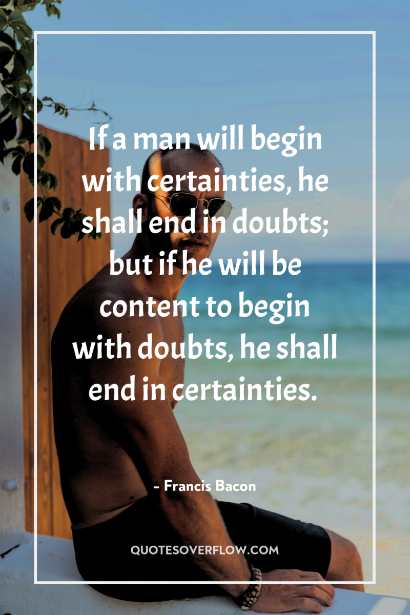If a man will begin with certainties, he shall end...