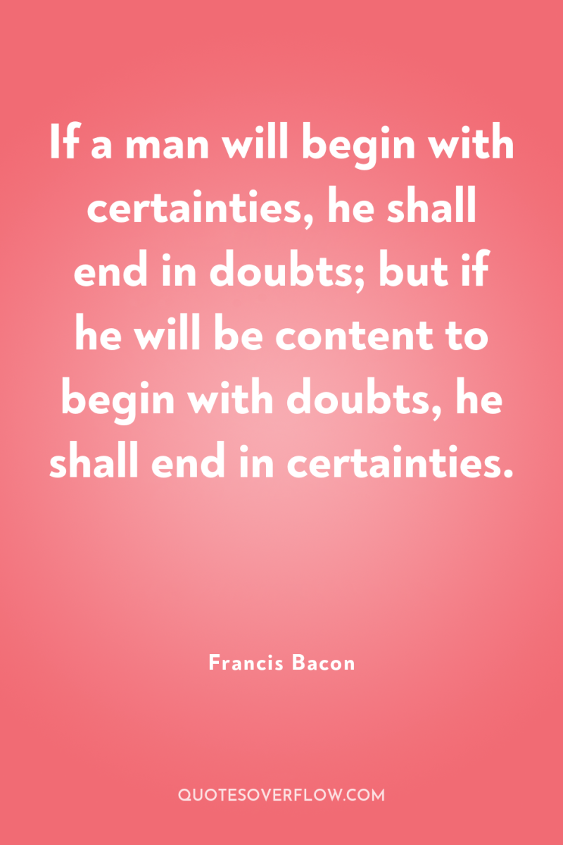If a man will begin with certainties, he shall end...