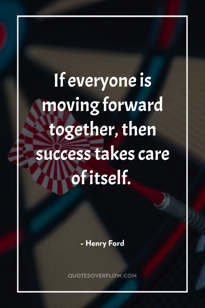 If everyone is moving forward together, then success takes care...