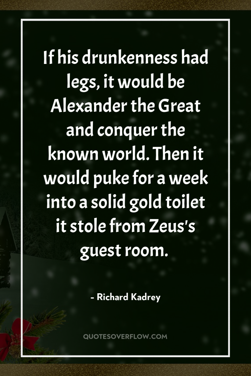 If his drunkenness had legs, it would be Alexander the...