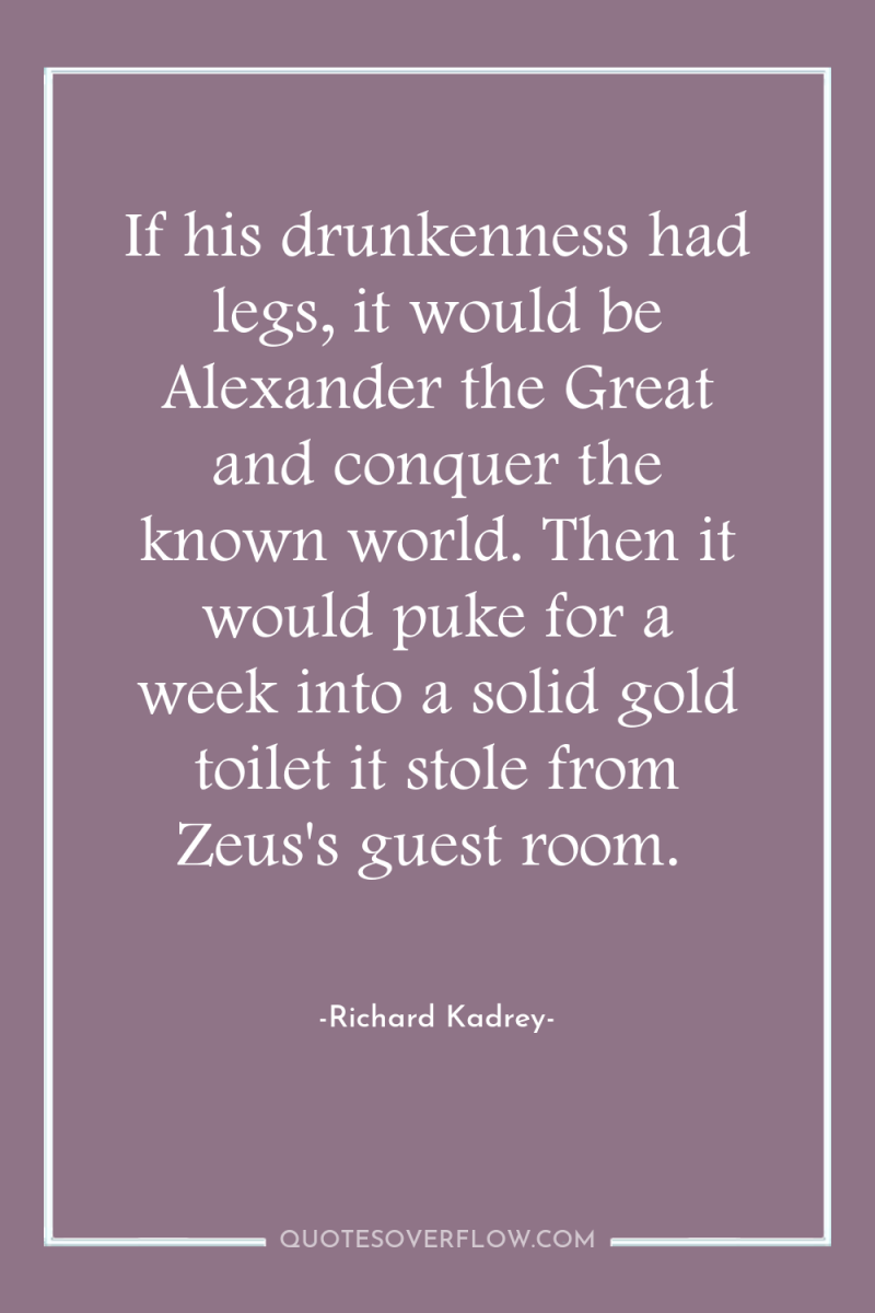 If his drunkenness had legs, it would be Alexander the...