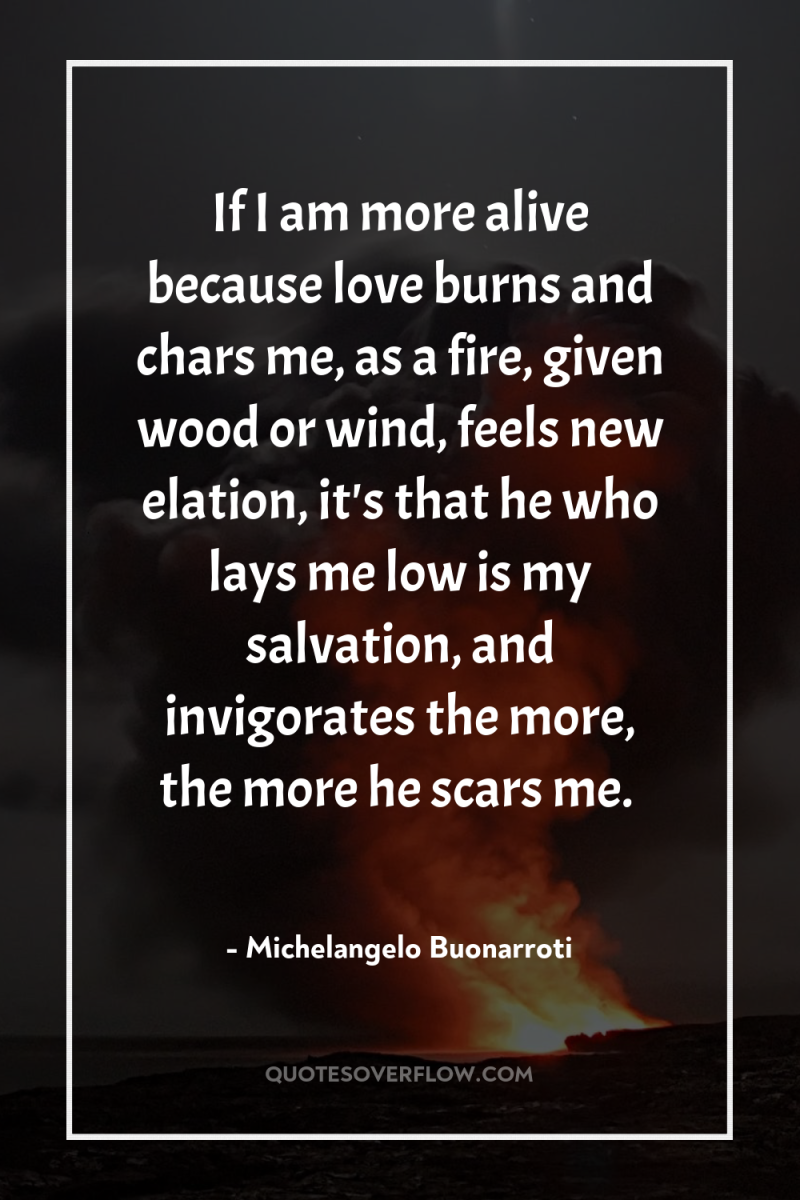 If I am more alive because love burns and chars...