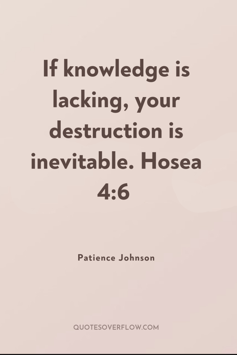 If knowledge is lacking, your destruction is inevitable. Hosea 4:6 