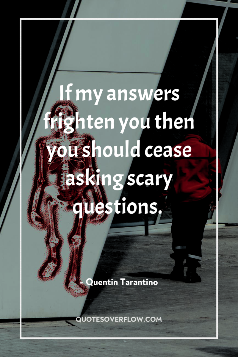 If my answers frighten you then you should cease asking...