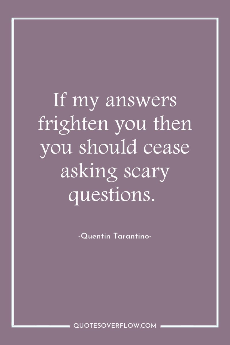 If my answers frighten you then you should cease asking...
