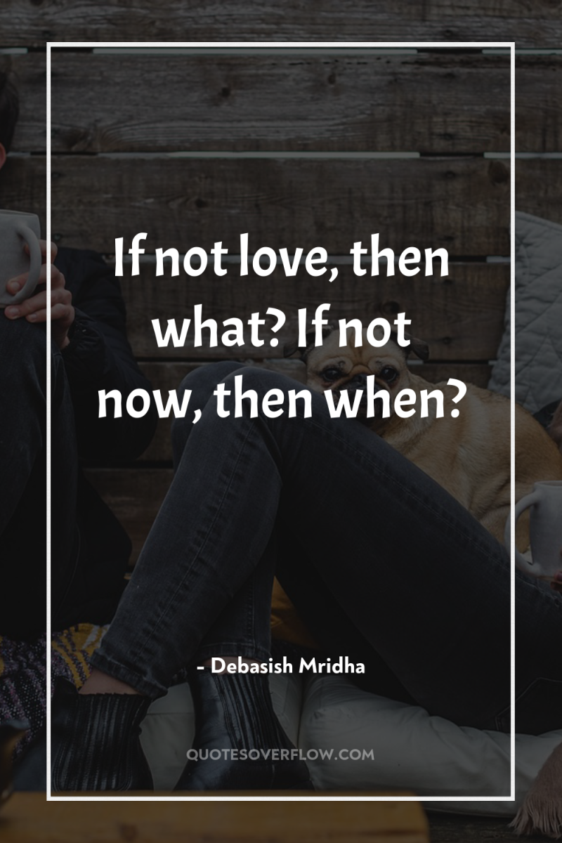 If not love, then what? If not now, then when? 