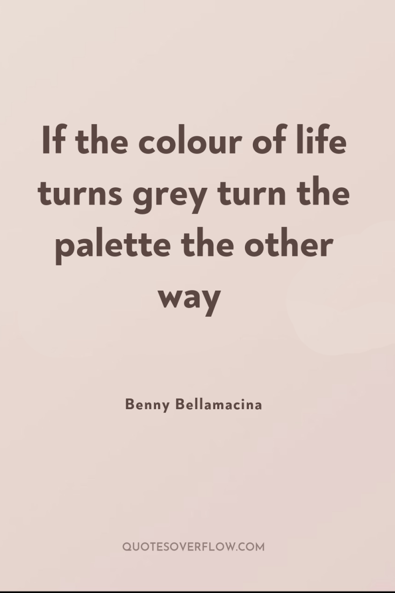 If the colour of life turns grey turn the palette...