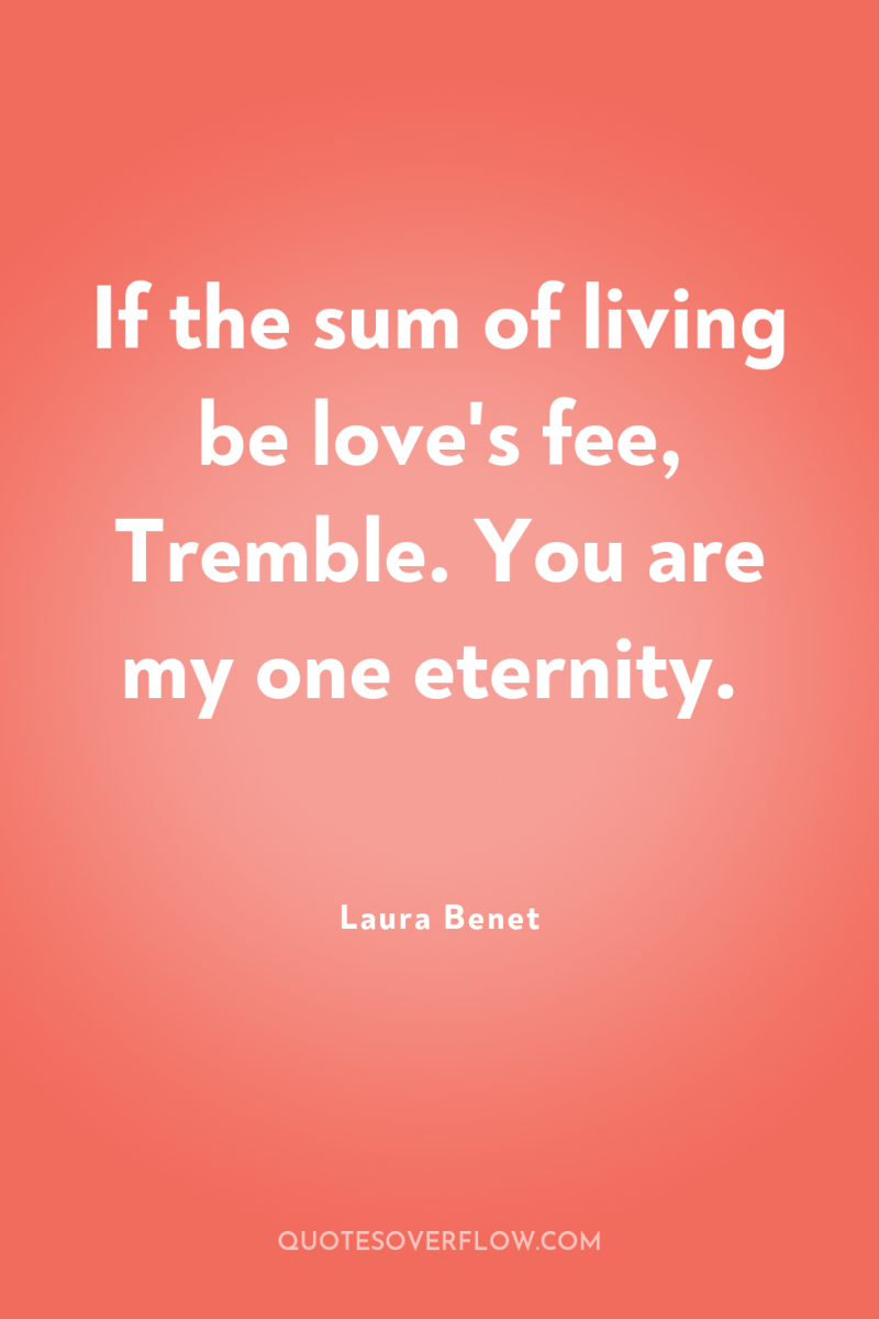 If the sum of living be love's fee, Tremble. You...
