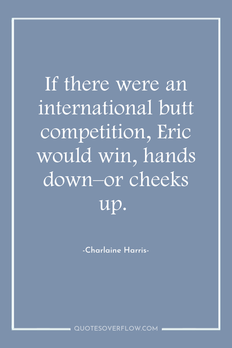 If there were an international butt competition, Eric would win,...