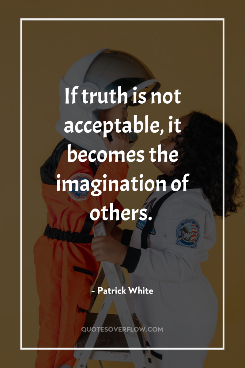 If truth is not acceptable, it becomes the imagination of...