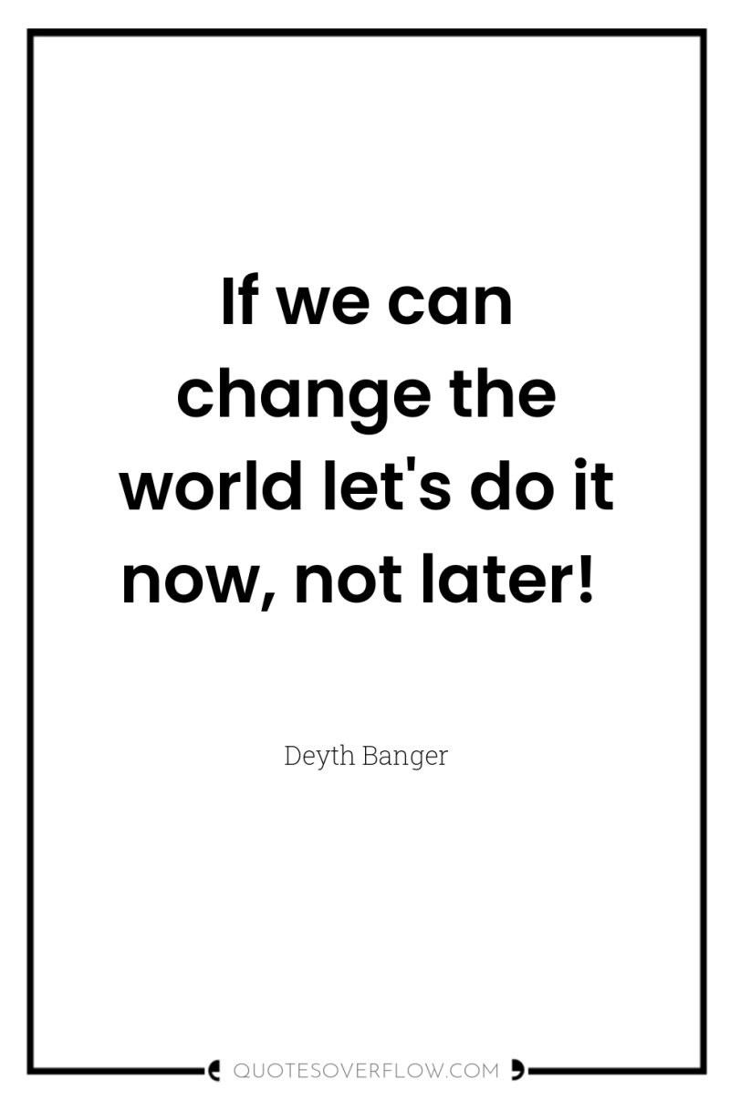 If we can change the world let's do it now,...