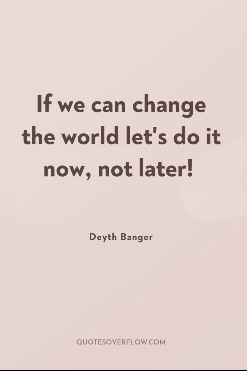 If we can change the world let's do it now,...