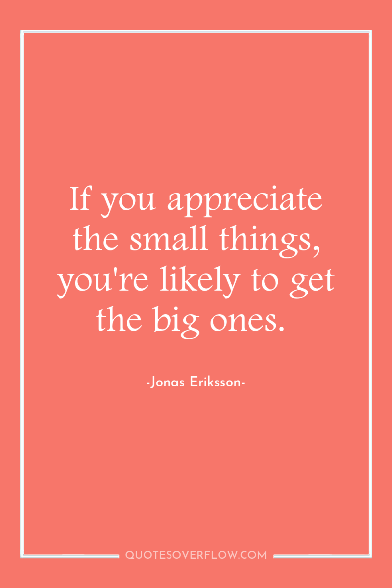 If you appreciate the small things, you're likely to get...