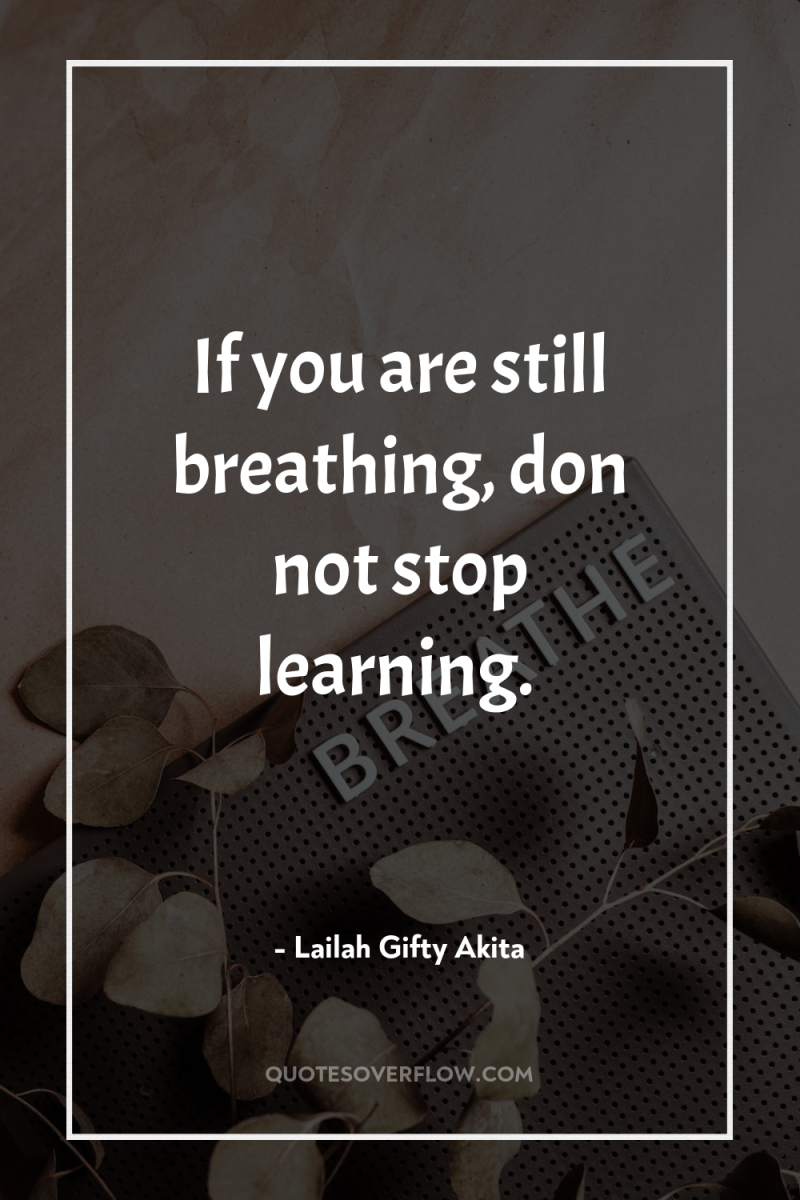 If you are still breathing, don not stop learning. 
