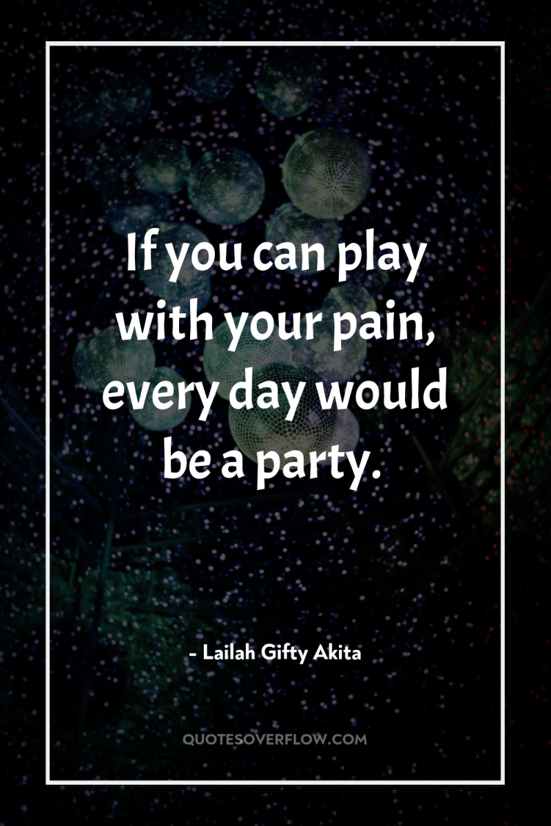 If you can play with your pain, every day would...