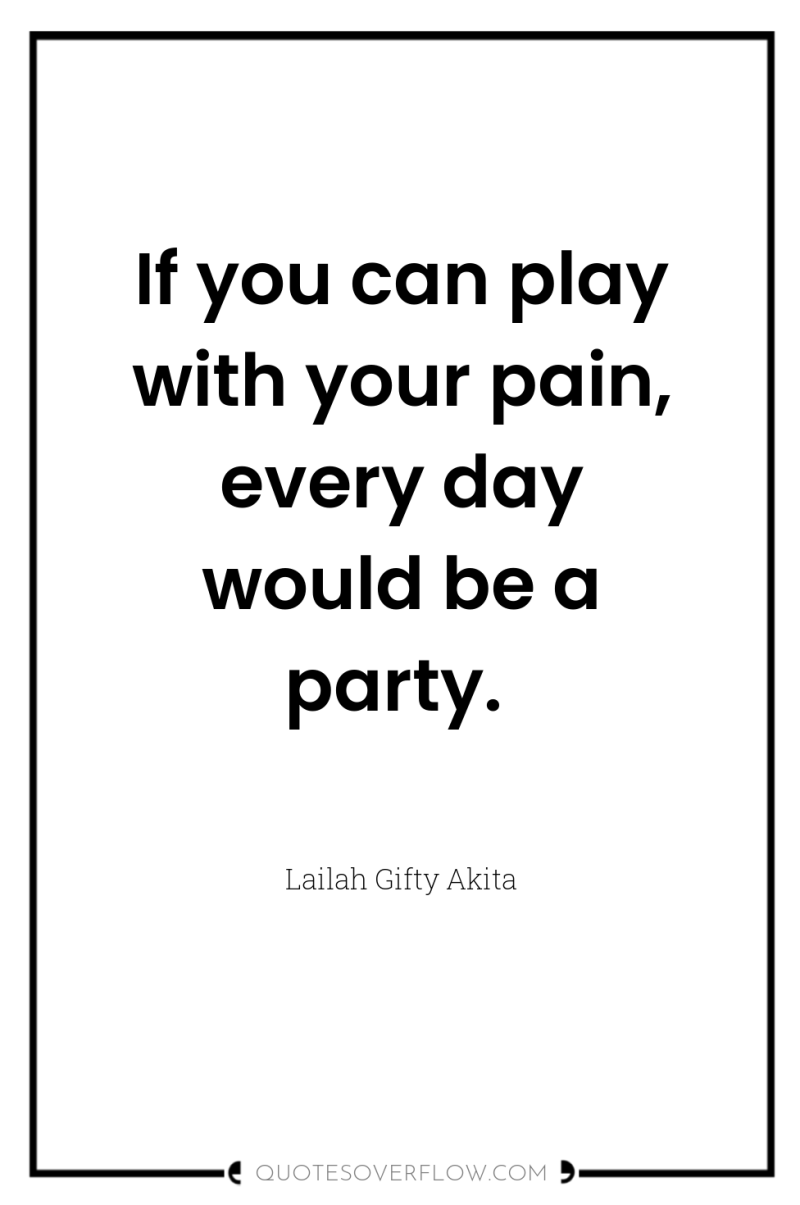 If you can play with your pain, every day would...