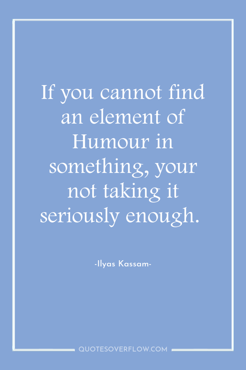 If you cannot find an element of Humour in something,...