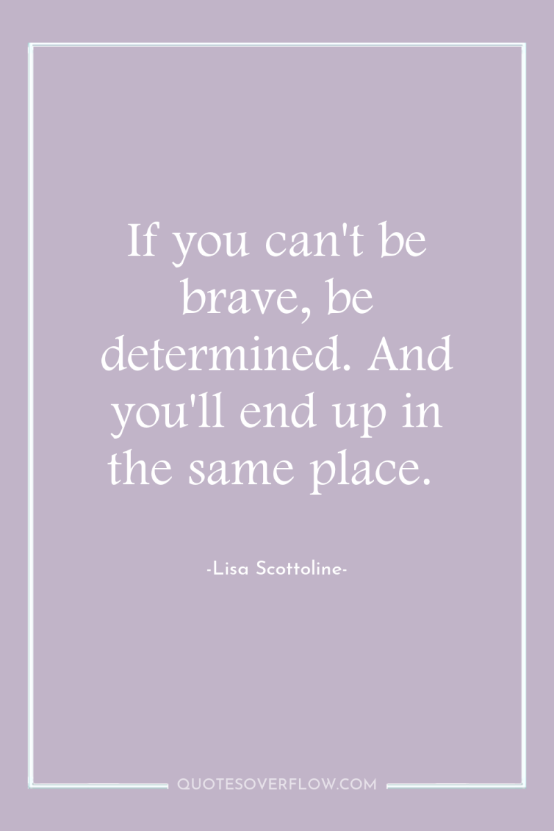 If you can't be brave, be determined. And you'll end...