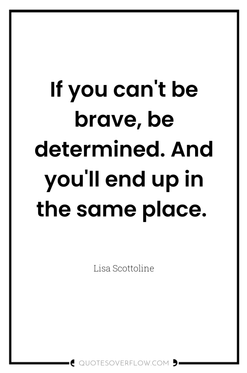 If you can't be brave, be determined. And you'll end...