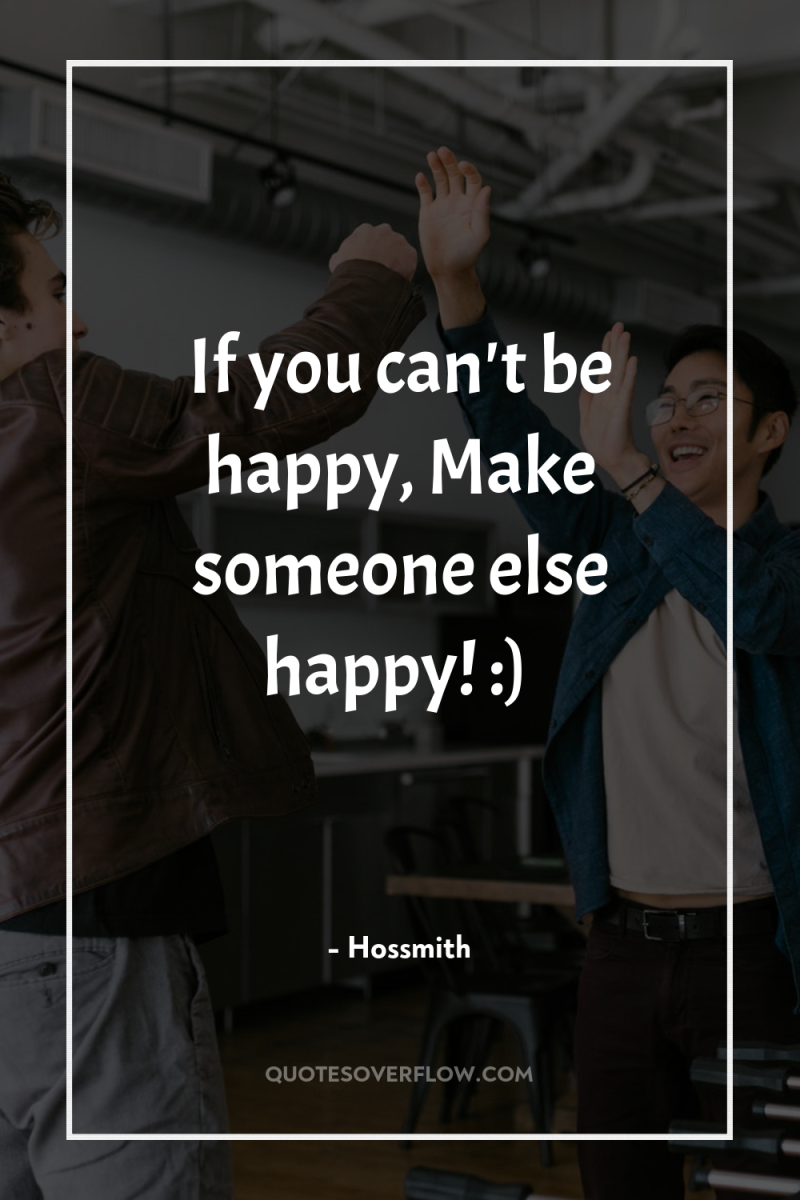If you can't be happy, Make someone else happy! :) 