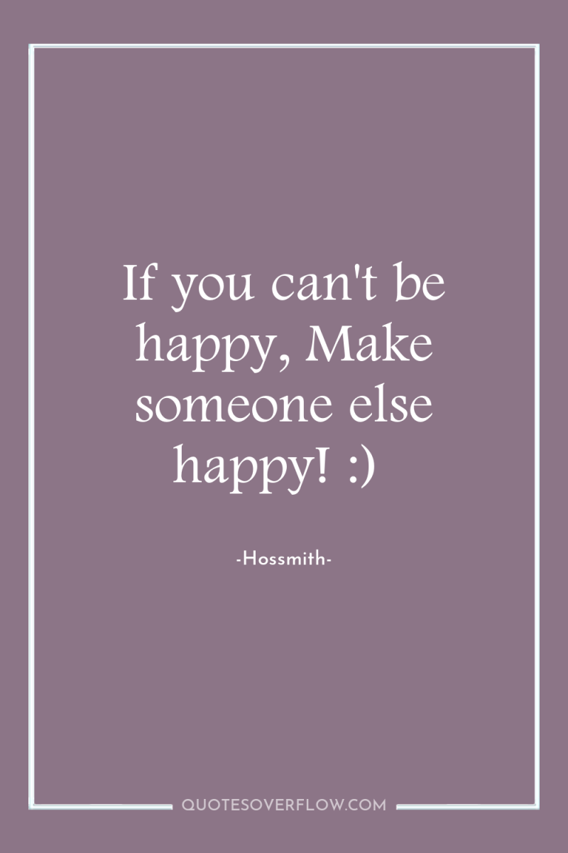 If you can't be happy, Make someone else happy! :) 