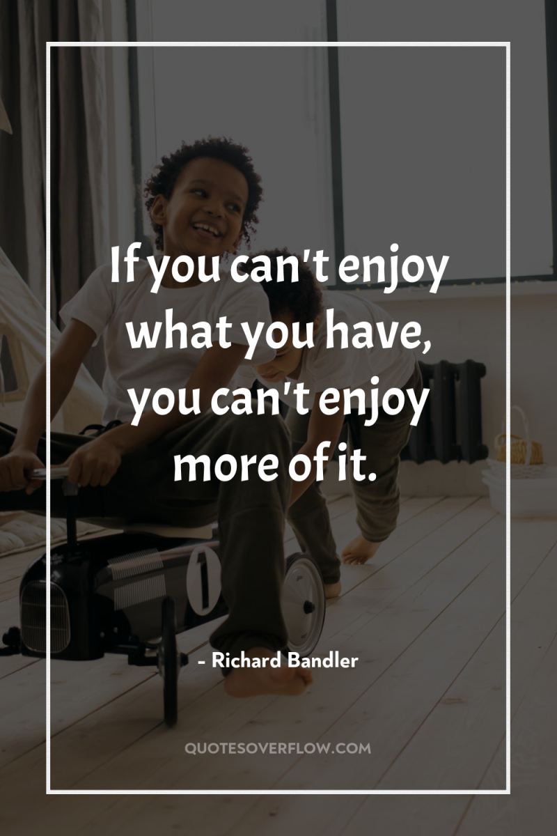 If you can't enjoy what you have, you can't enjoy...