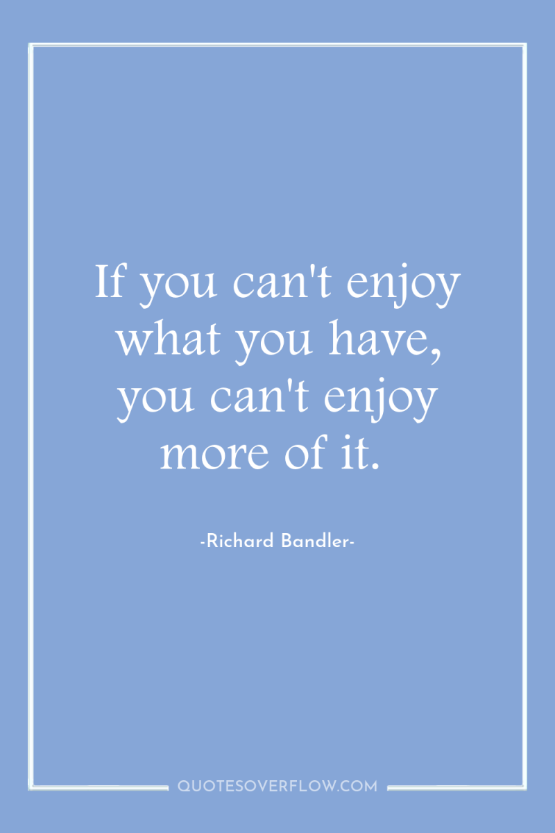If you can't enjoy what you have, you can't enjoy...