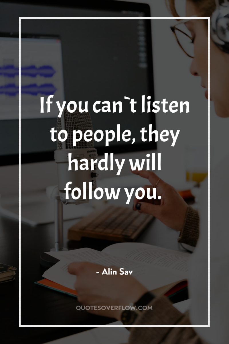 If you can`t listen to people, they hardly will follow...