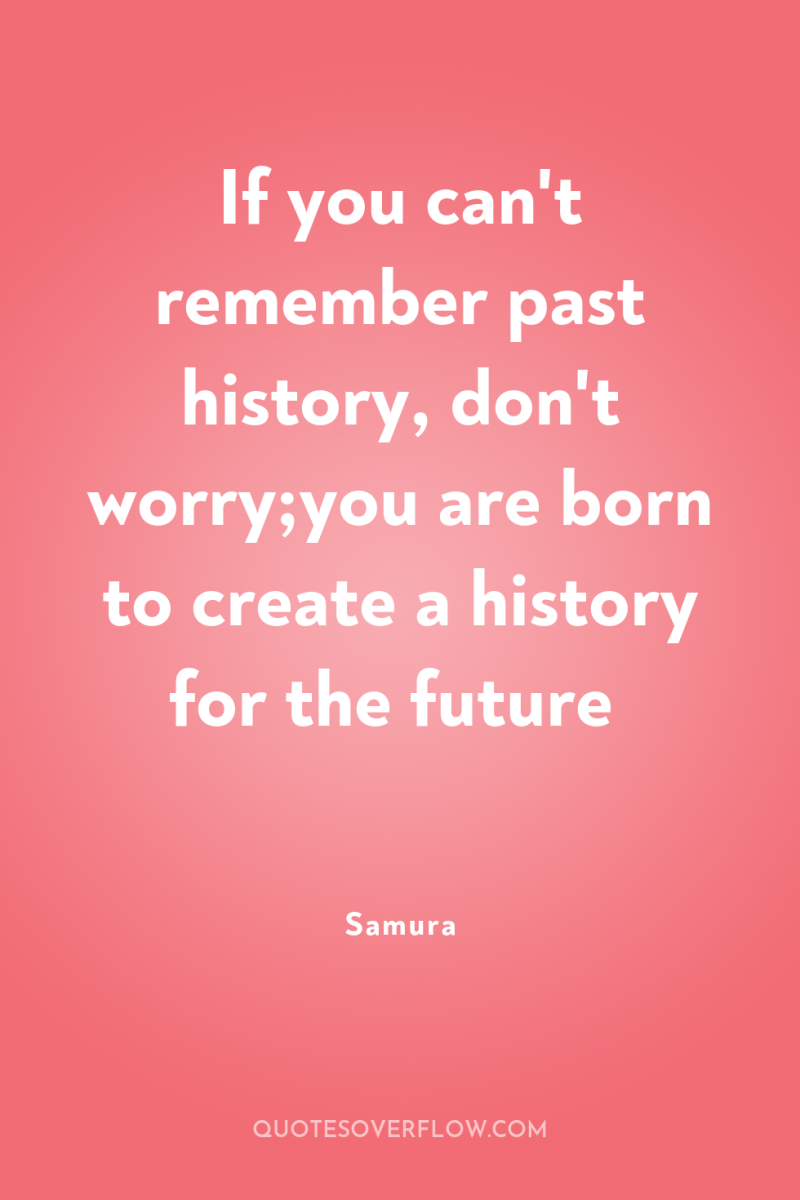 If you can't remember past history, don't worry;you are born...