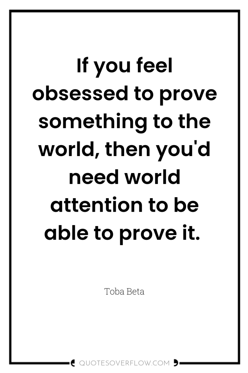 If you feel obsessed to prove something to the world,...