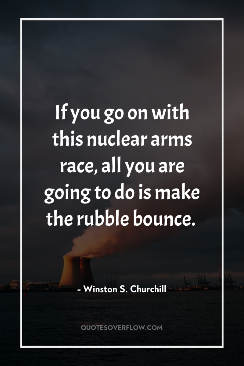 If you go on with this nuclear arms race, all...