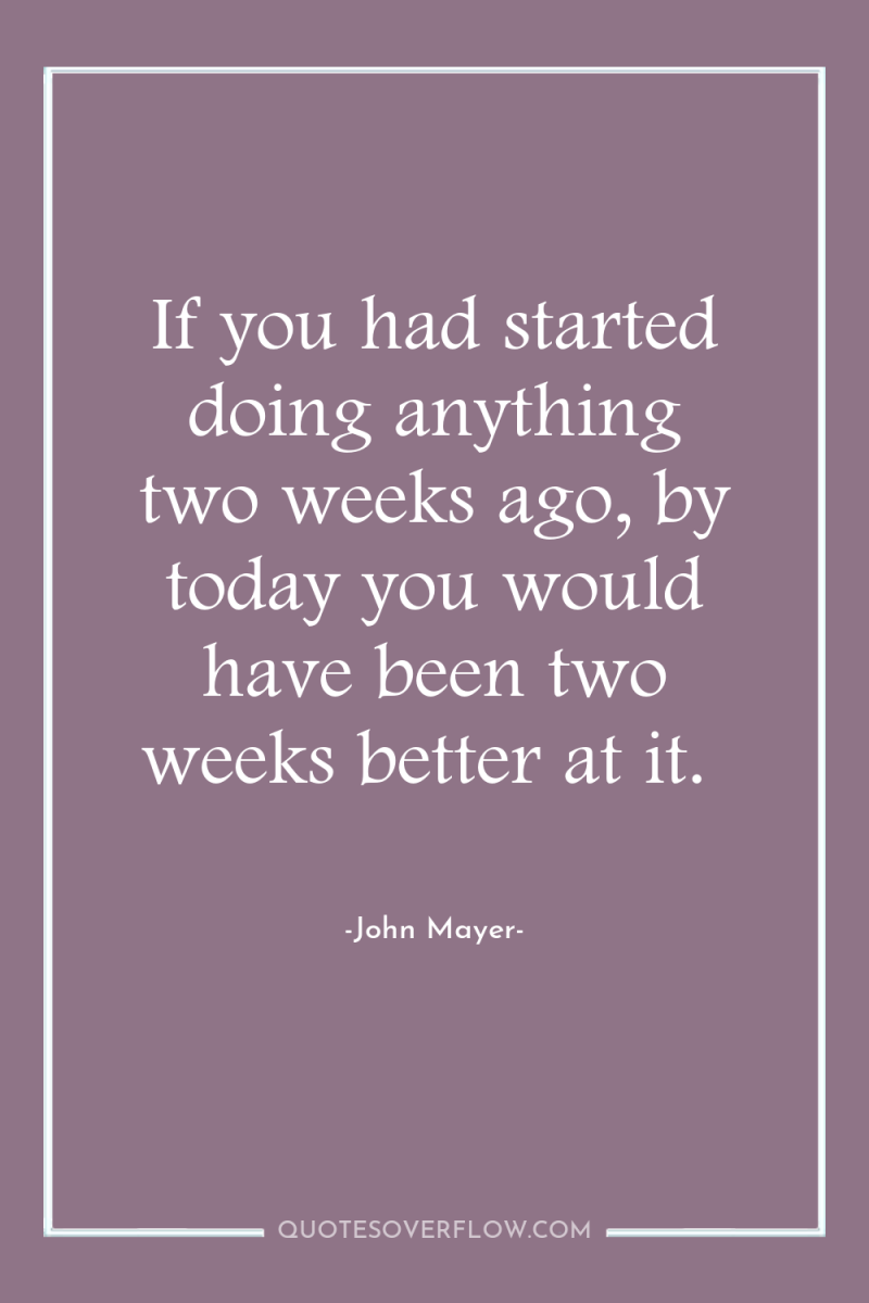 If you had started doing anything two weeks ago, by...