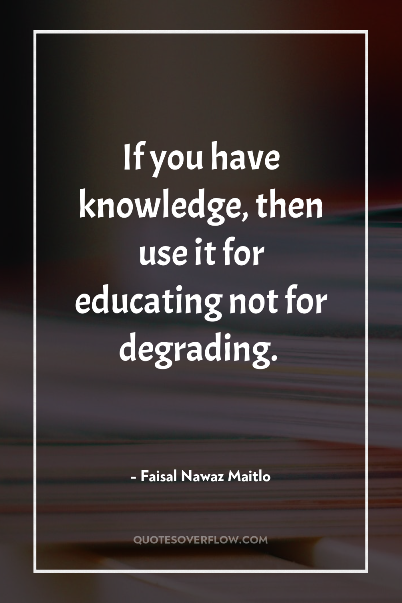 If you have knowledge, then use it for educating not...