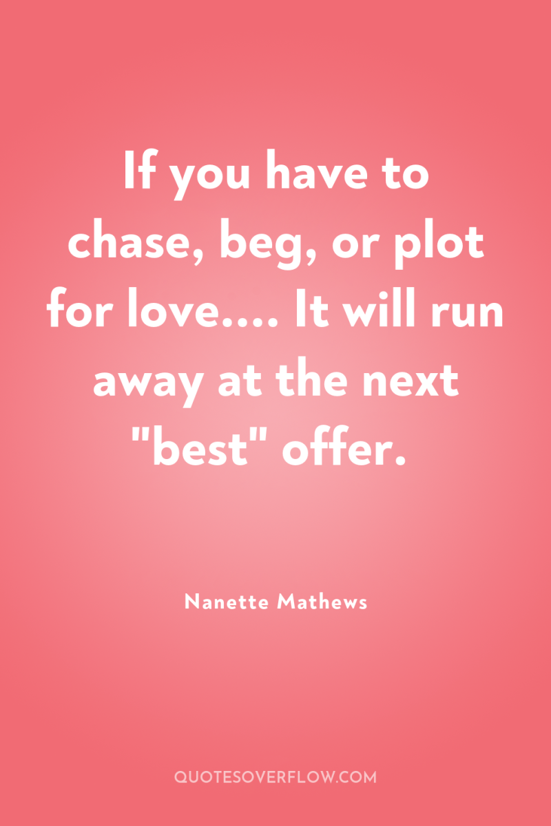If you have to chase, beg, or plot for love.......