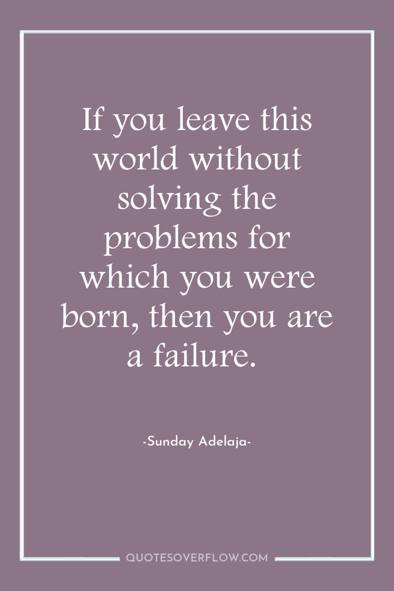 If you leave this world without solving the problems for...