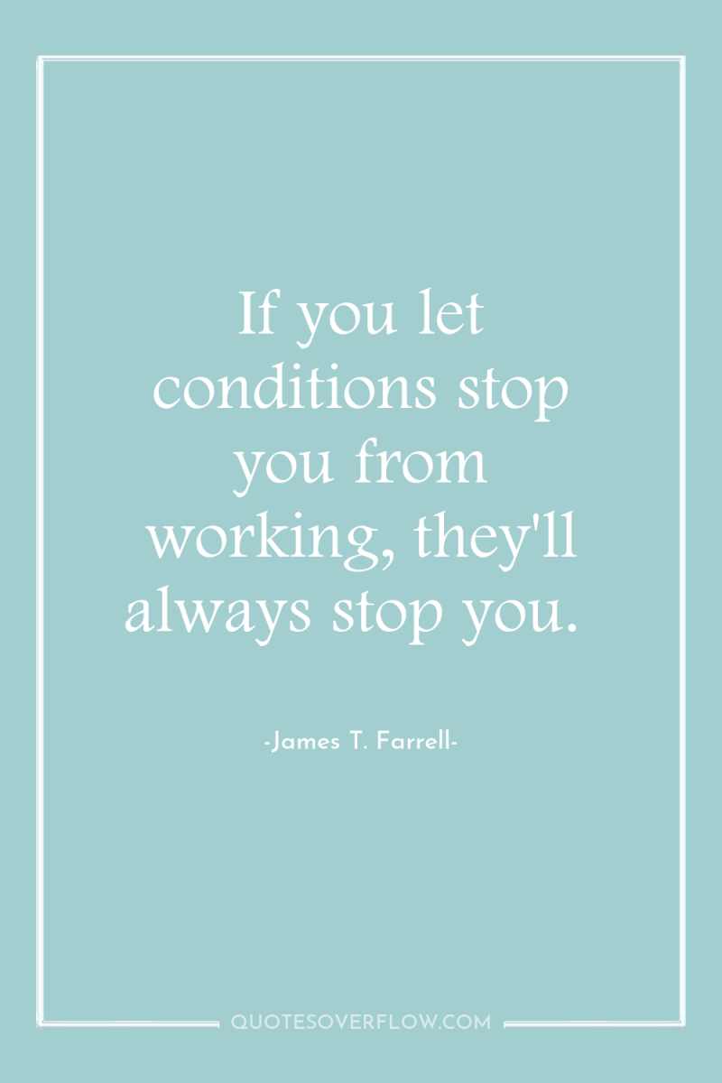 If you let conditions stop you from working, they'll always...