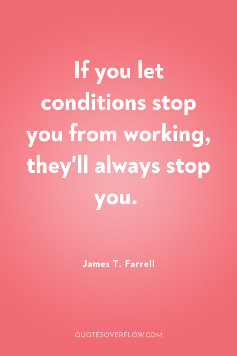 If you let conditions stop you from working, they'll always...