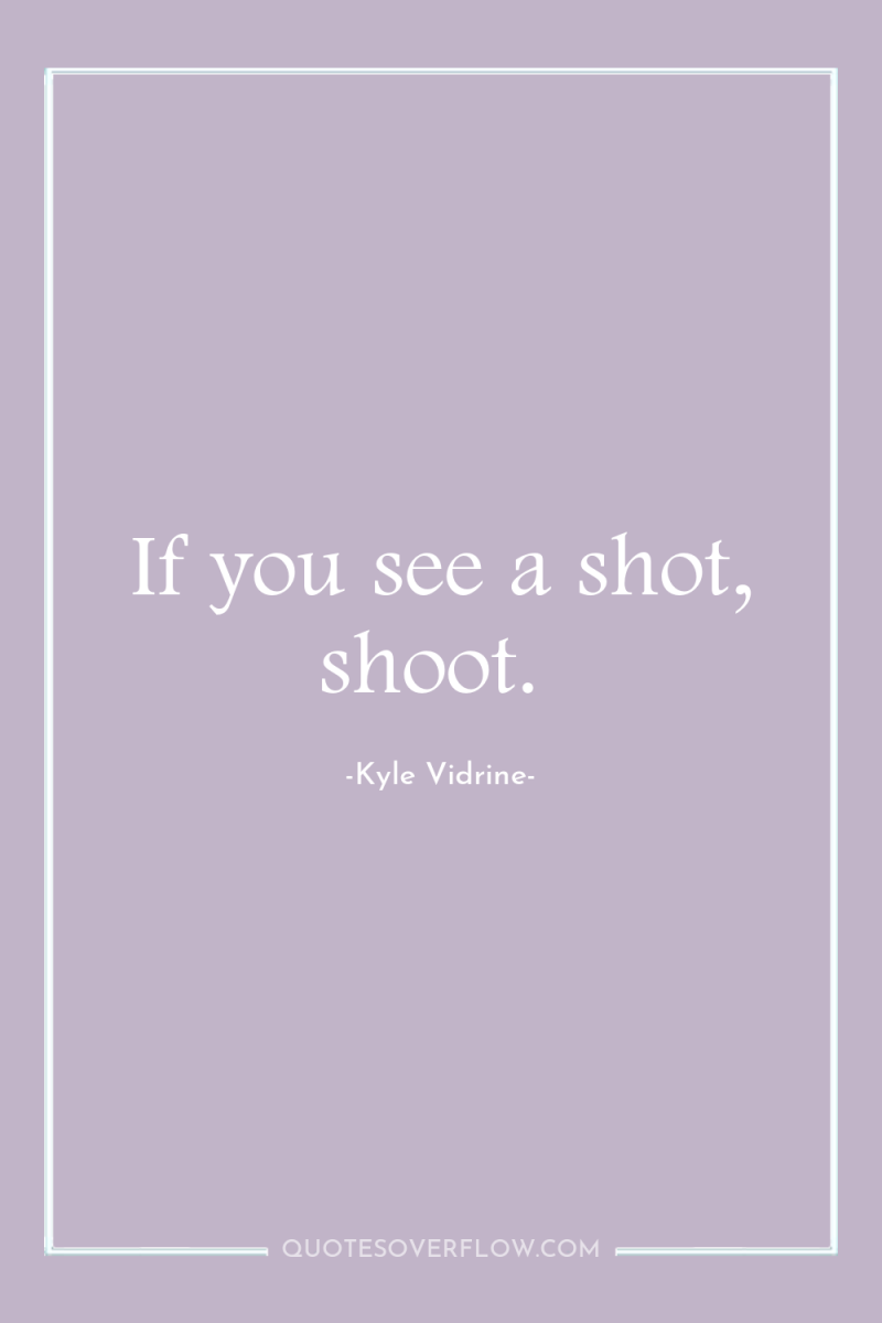 If you see a shot, shoot. 