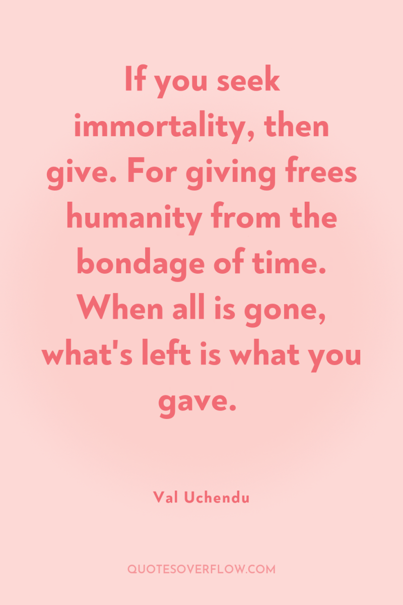 If you seek immortality, then give. For giving frees humanity...