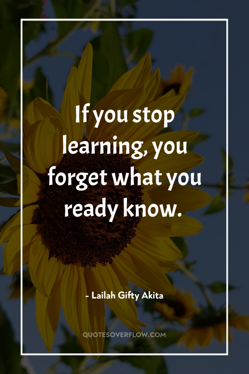 If you stop learning, you forget what you ready know. 