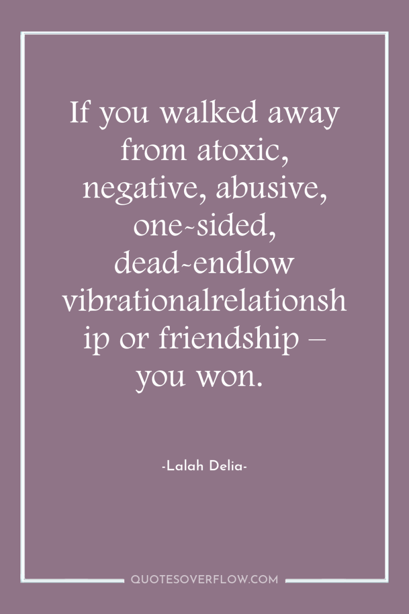 If you walked away from atoxic, negative, abusive, one-sided, dead-endlow...