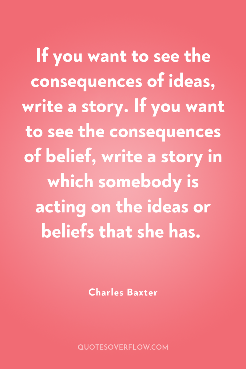 If you want to see the consequences of ideas, write...