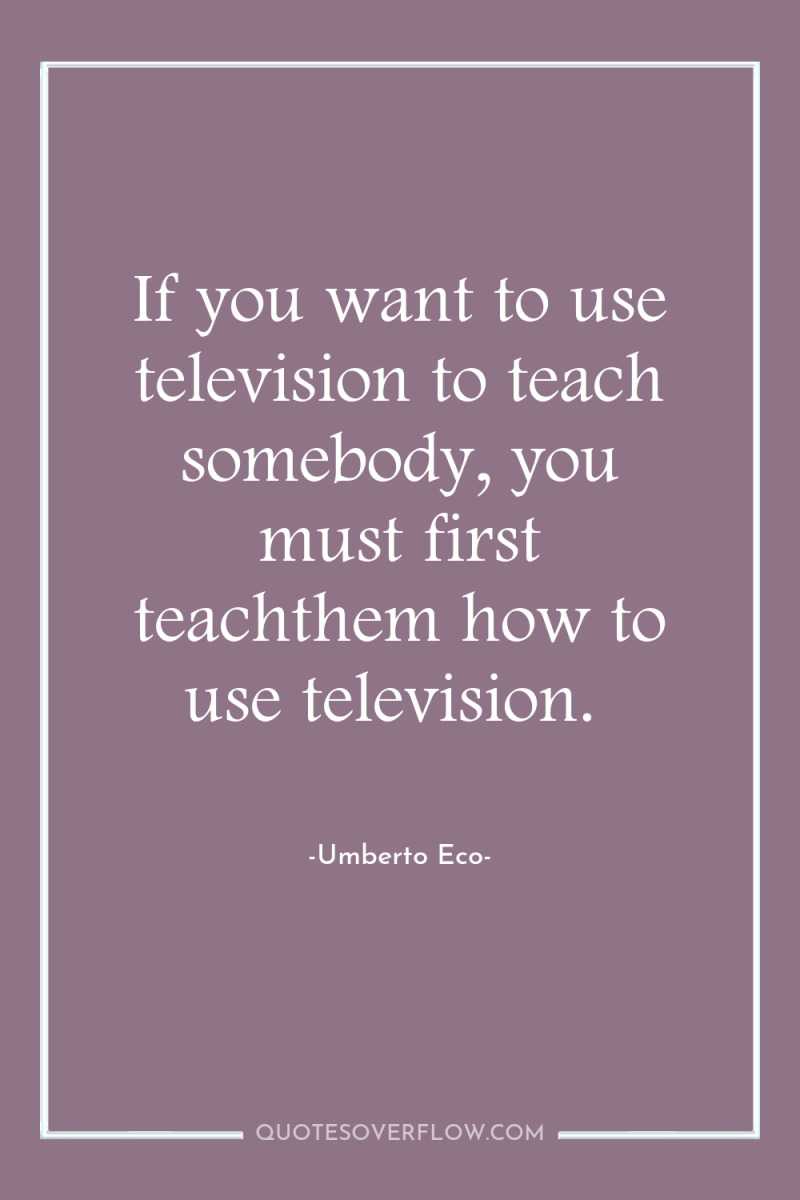 If you want to use television to teach somebody, you...