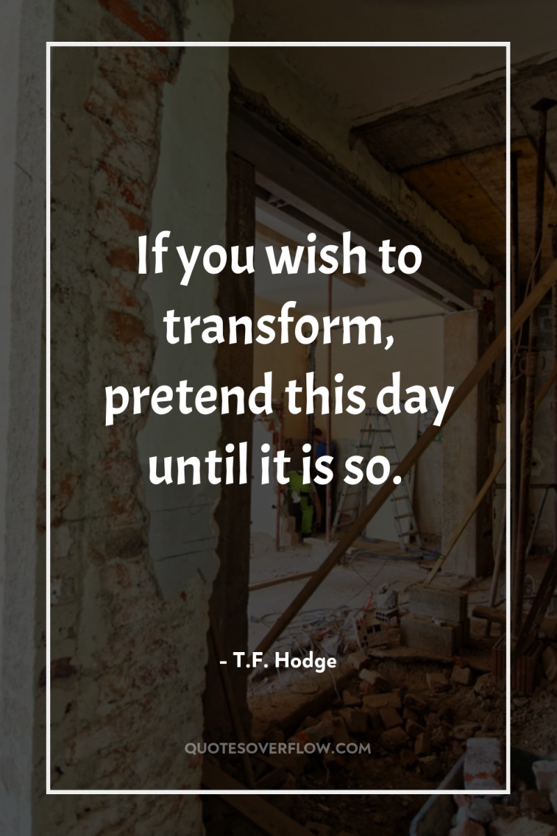 If you wish to transform, pretend this day until it...