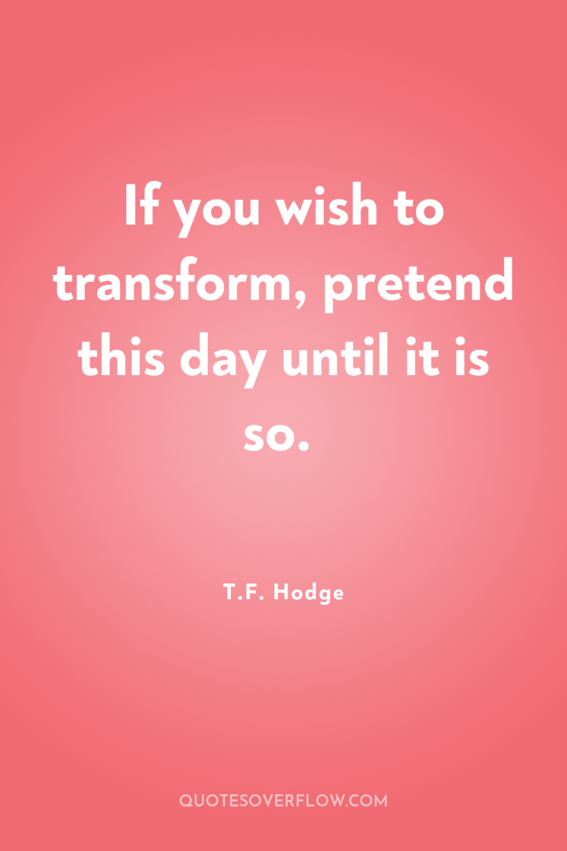 If you wish to transform, pretend this day until it...