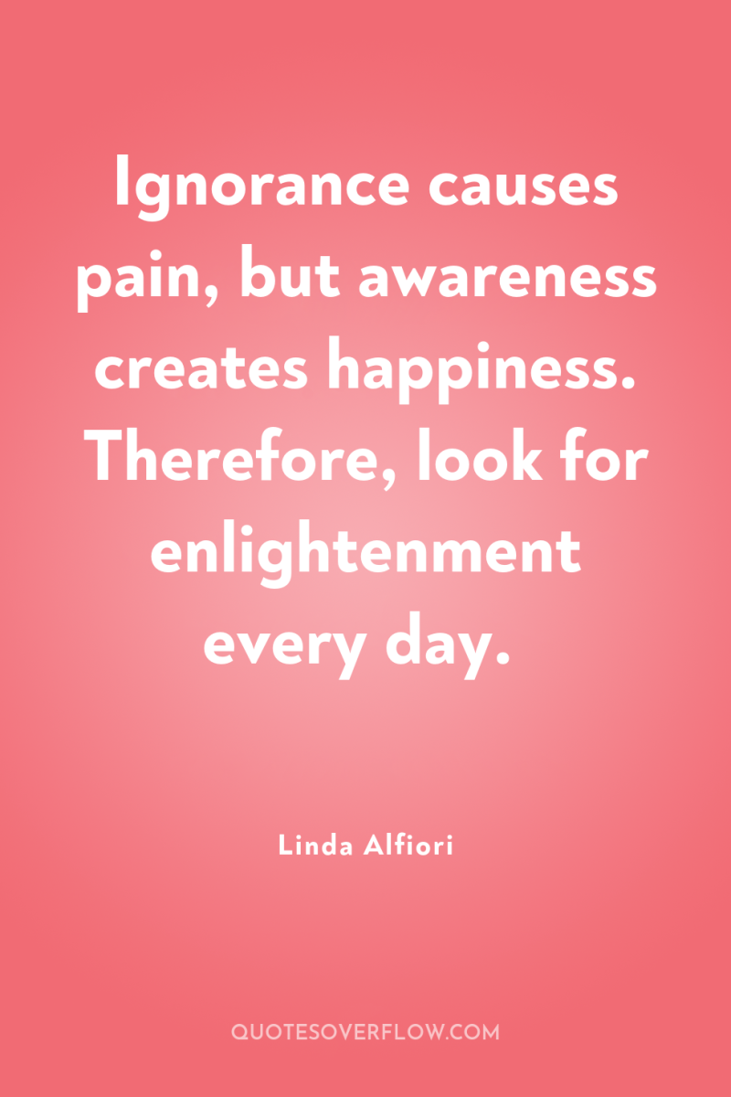 Ignorance causes pain, but awareness creates happiness. Therefore, look for...