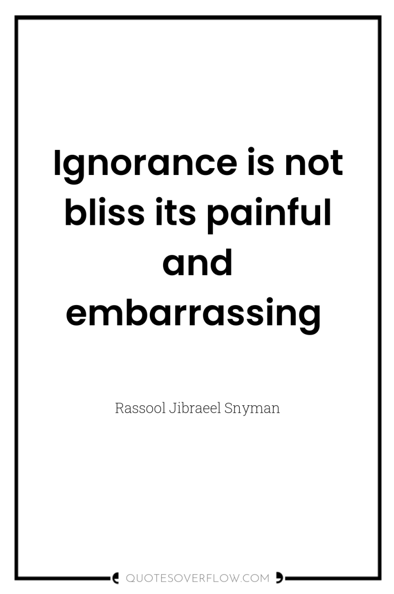 Ignorance is not bliss its painful and embarrassing 
